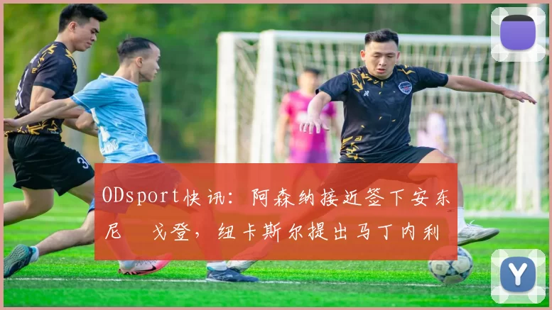 ODsport快讯:阿森纳接近签下安东尼・戈登,纽卡斯尔提出马丁内利交换条件_交易_球员_谈判