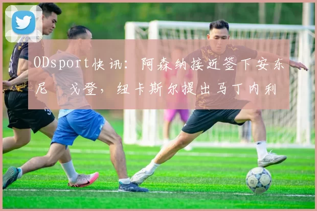 ODsport快讯:阿森纳接近签下安东尼・戈登,纽卡斯尔提出马丁内利交换条件_交易_球员_谈判