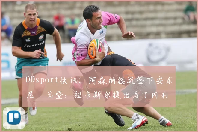 ODsport快讯:阿森纳接近签下安东尼・戈登,纽卡斯尔提出马丁内利交换条件_交易_球员_谈判