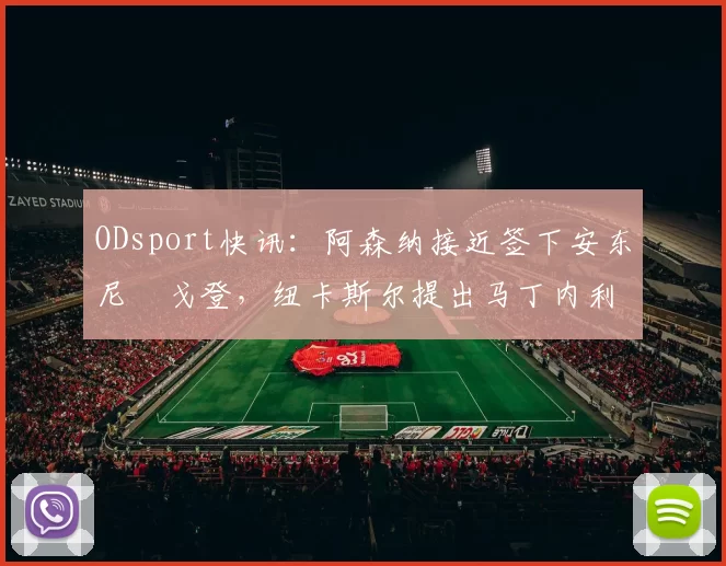 ODsport快讯：阿森纳接近签下安东尼・戈登，纽卡斯尔提出马丁内利交换条件_交易_球员_谈判