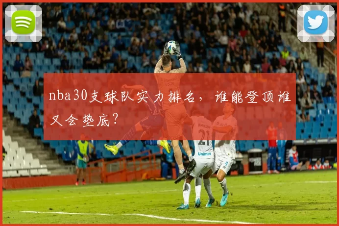 nba30支球队实力排名，谁能登顶谁又会垫底？