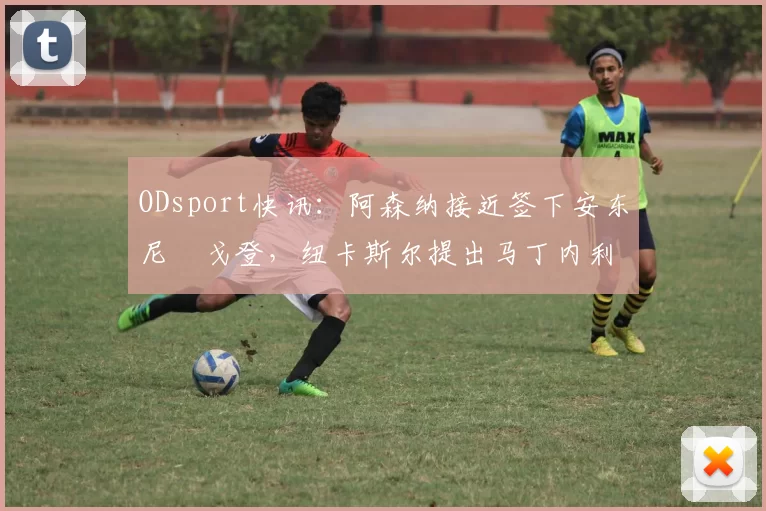 ODsport快讯:阿森纳接近签下安东尼・戈登,纽卡斯尔提出马丁内利交换条件_交易_球员_谈判