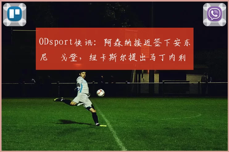 ODsport快讯:阿森纳接近签下安东尼・戈登,纽卡斯尔提出马丁内利交换条件_交易_球员_谈判