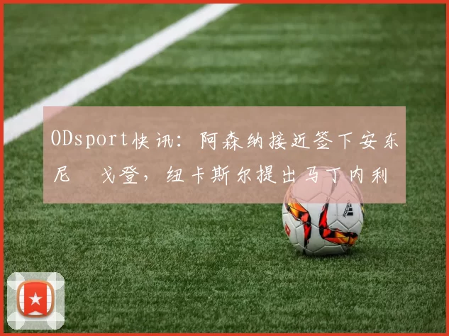 ODsport快讯：阿森纳接近签下安东尼・戈登，纽卡斯尔提出马丁内利交换条件_交易_球员_谈判