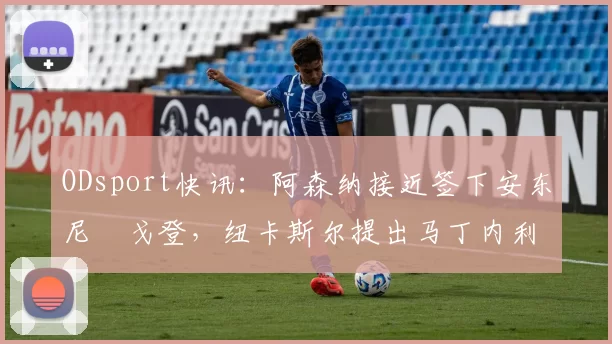 ODsport快讯：阿森纳接近签下安东尼・戈登，纽卡斯尔提出马丁内利交换条件_交易_球员_谈判