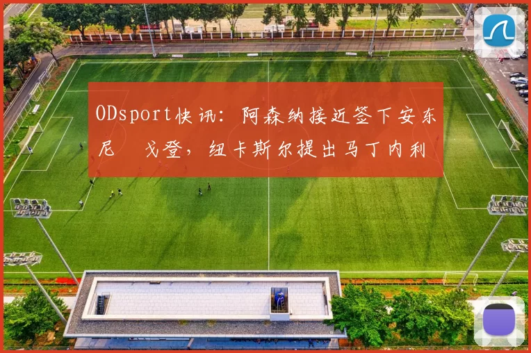 ODsport快讯：阿森纳接近签下安东尼・戈登，纽卡斯尔提出马丁内利交换条件_交易_球员_谈判