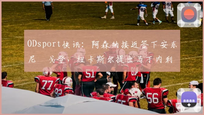 ODsport快讯:阿森纳接近签下安东尼・戈登,纽卡斯尔提出马丁内利交换条件_交易_球员_谈判