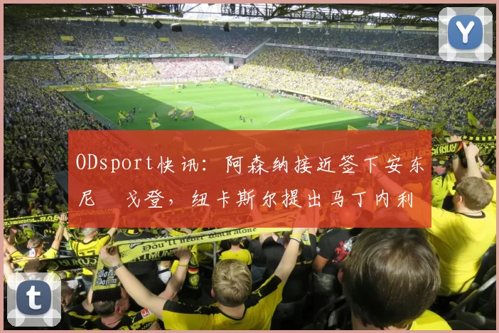 ODsport快讯：阿森纳接近签下安东尼・戈登，纽卡斯尔提出马丁内利交换条件_交易_球员_谈判