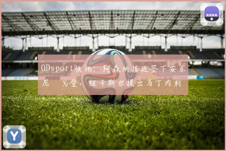 ODsport快讯:阿森纳接近签下安东尼・戈登,纽卡斯尔提出马丁内利交换条件_交易_球员_谈判