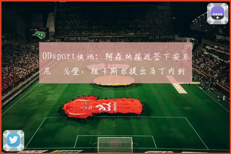 ODsport快讯:阿森纳接近签下安东尼・戈登,纽卡斯尔提出马丁内利交换条件_交易_球员_谈判