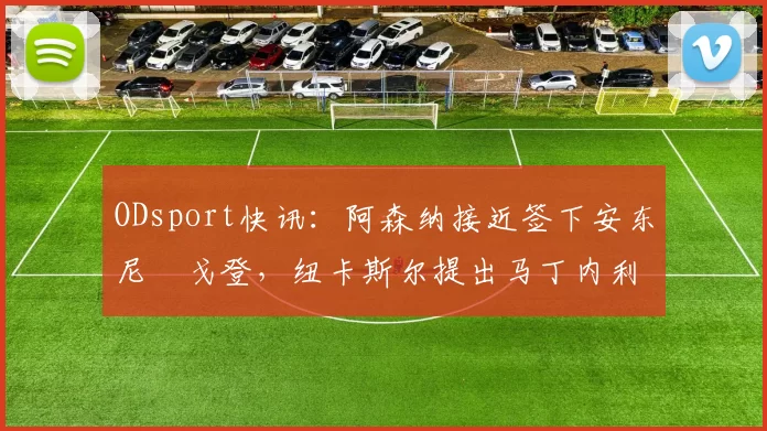 ODsport快讯：阿森纳接近签下安东尼・戈登，纽卡斯尔提出马丁内利交换条件_交易_球员_谈判