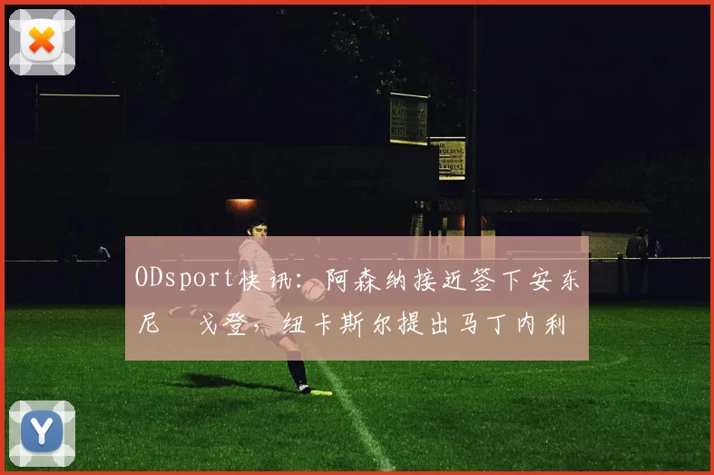 ODsport快讯：阿森纳接近签下安东尼・戈登，纽卡斯尔提出马丁内利交换条件_交易_球员_谈判