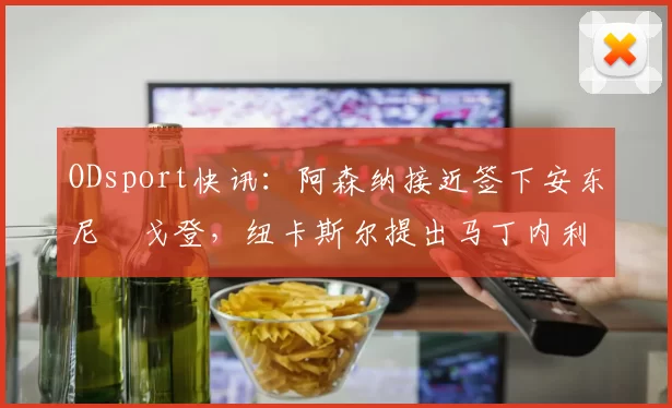 ODsport快讯：阿森纳接近签下安东尼・戈登，纽卡斯尔提出马丁内利交换条件_交易_球员_谈判