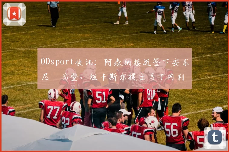 ODsport快讯：阿森纳接近签下安东尼・戈登，纽卡斯尔提出马丁内利交换条件_交易_球员_谈判