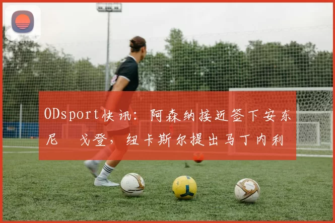 ODsport快讯：阿森纳接近签下安东尼・戈登，纽卡斯尔提出马丁内利交换条件_交易_球员_谈判