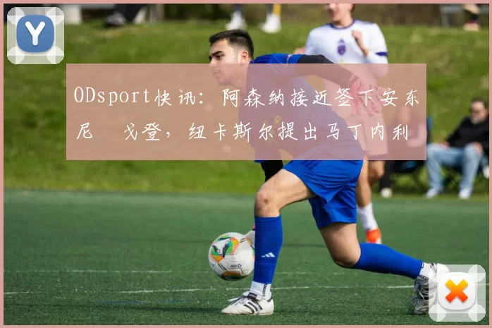 ODsport快讯:阿森纳接近签下安东尼・戈登,纽卡斯尔提出马丁内利交换条件_交易_球员_谈判