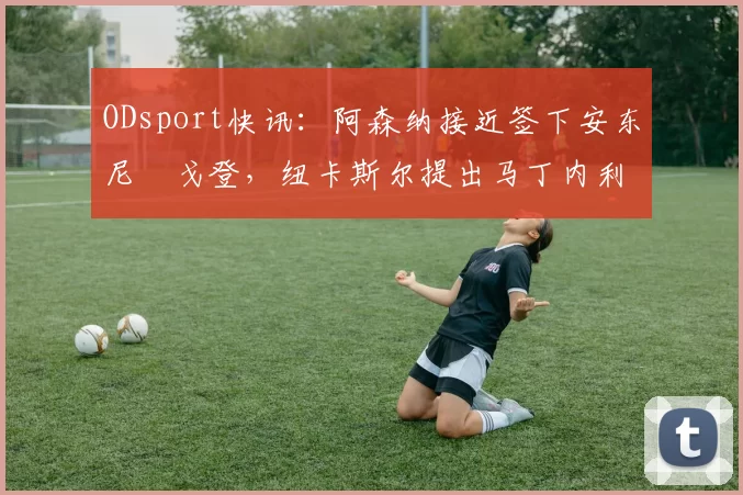 ODsport快讯：阿森纳接近签下安东尼・戈登，纽卡斯尔提出马丁内利交换条件_交易_球员_谈判