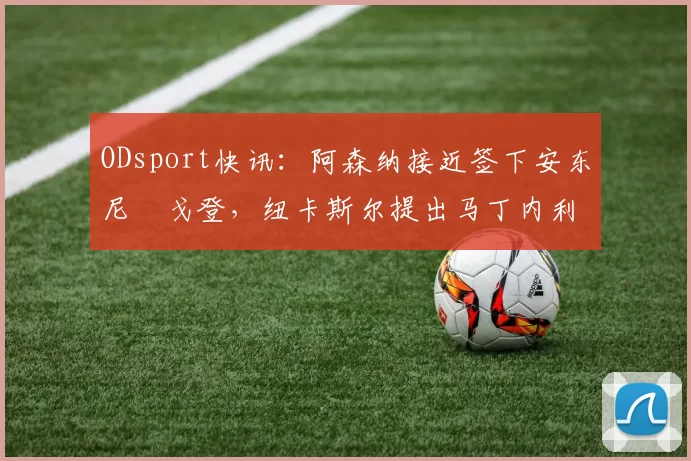 ODsport快讯：阿森纳接近签下安东尼・戈登，纽卡斯尔提出马丁内利交换条件_交易_球员_谈判