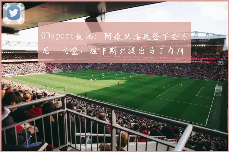 ODsport快讯:阿森纳接近签下安东尼・戈登,纽卡斯尔提出马丁内利交换条件_交易_球员_谈判