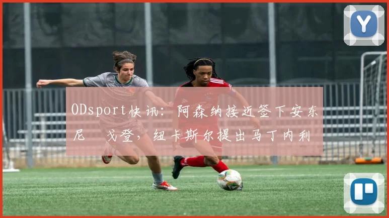 ODsport快讯：阿森纳接近签下安东尼・戈登，纽卡斯尔提出马丁内利交换条件_交易_球员_谈判