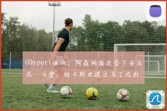 ODsport快讯：阿森纳接近签下安东尼・戈登，纽卡斯尔提出马丁内利交换条件_交易_球员_谈判