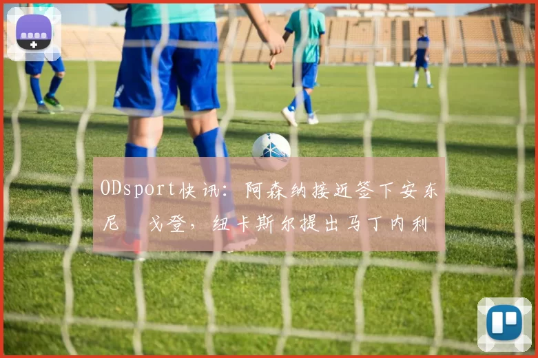 ODsport快讯:阿森纳接近签下安东尼・戈登,纽卡斯尔提出马丁内利交换条件_交易_球员_谈判