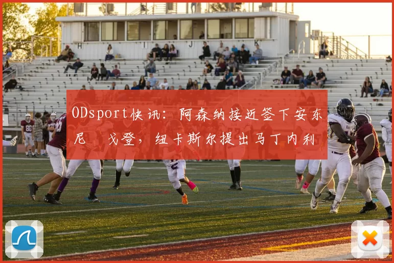 ODsport快讯：阿森纳接近签下安东尼・戈登，纽卡斯尔提出马丁内利交换条件_交易_球员_谈判