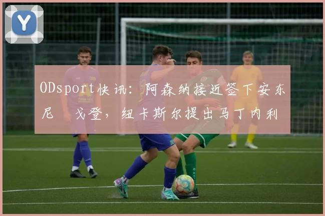 ODsport快讯:阿森纳接近签下安东尼・戈登,纽卡斯尔提出马丁内利交换条件_交易_球员_谈判