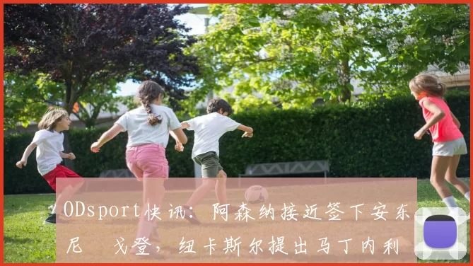 ODsport快讯：阿森纳接近签下安东尼・戈登，纽卡斯尔提出马丁内利交换条件_交易_球员_谈判