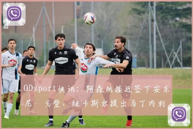 ODsport快讯：阿森纳接近签下安东尼・戈登，纽卡斯尔提出马丁内利交换条件_交易_球员_谈判