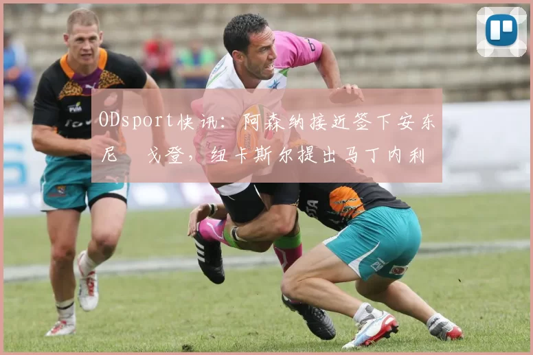 ODsport快讯:阿森纳接近签下安东尼・戈登,纽卡斯尔提出马丁内利交换条件_交易_球员_谈判