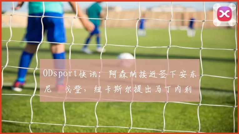 ODsport快讯：阿森纳接近签下安东尼・戈登，纽卡斯尔提出马丁内利交换条件_交易_球员_谈判