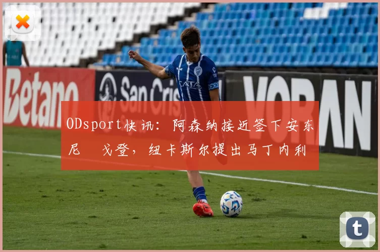 ODsport快讯:阿森纳接近签下安东尼・戈登,纽卡斯尔提出马丁内利交换条件_交易_球员_谈判