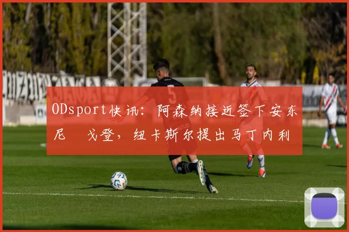 ODsport快讯：阿森纳接近签下安东尼・戈登，纽卡斯尔提出马丁内利交换条件_交易_球员_谈判