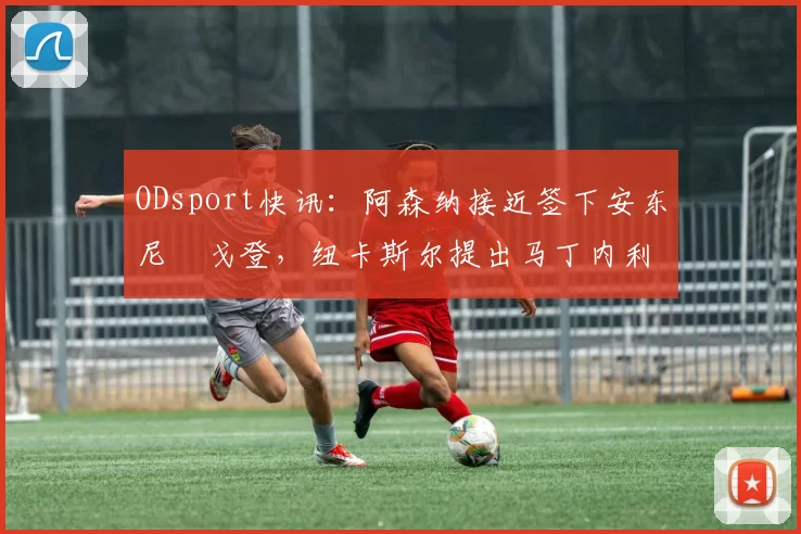 ODsport快讯：阿森纳接近签下安东尼・戈登，纽卡斯尔提出马丁内利交换条件_交易_球员_谈判