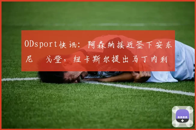 ODsport快讯：阿森纳接近签下安东尼・戈登，纽卡斯尔提出马丁内利交换条件_交易_球员_谈判