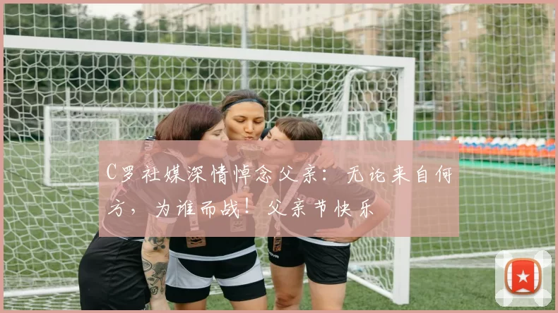 C罗社媒深情悼念父亲:无论来自何方,为谁而战!父亲节快乐️