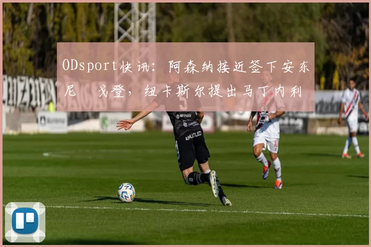 ODsport快讯：阿森纳接近签下安东尼・戈登，纽卡斯尔提出马丁内利交换条件_交易_球员_谈判