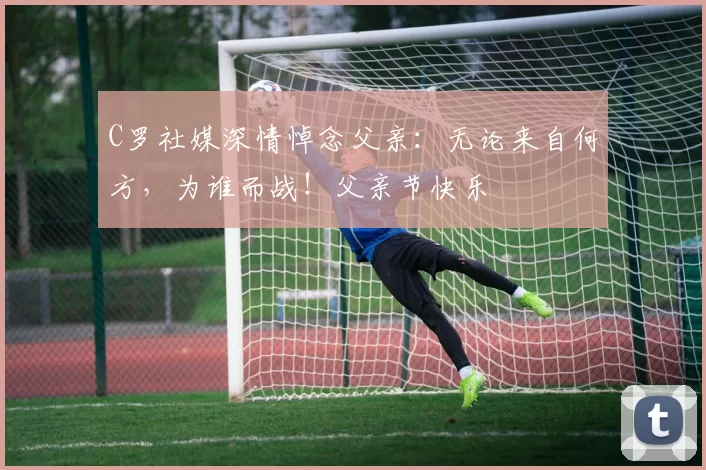 C罗社媒深情悼念父亲：无论来自何方，为谁而战！父亲节快乐️