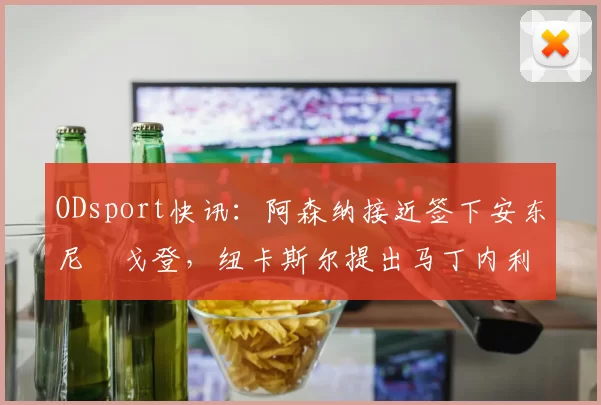 ODsport快讯：阿森纳接近签下安东尼・戈登，纽卡斯尔提出马丁内利交换条件_交易_球员_谈判