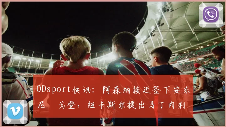 ODsport快讯：阿森纳接近签下安东尼・戈登，纽卡斯尔提出马丁内利交换条件_交易_球员_谈判