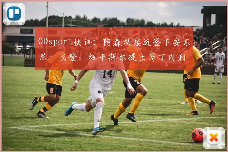 ODsport快讯:阿森纳接近签下安东尼・戈登,纽卡斯尔提出马丁内利交换条件_交易_球员_谈判