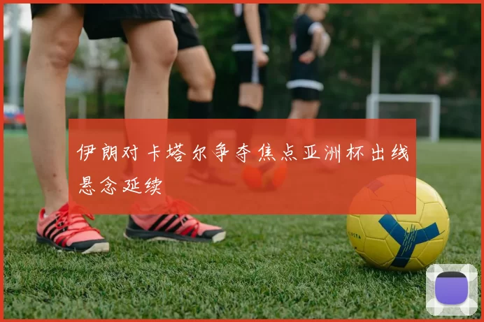 伊朗对卡塔尔争夺焦点亚洲杯出线悬念延续