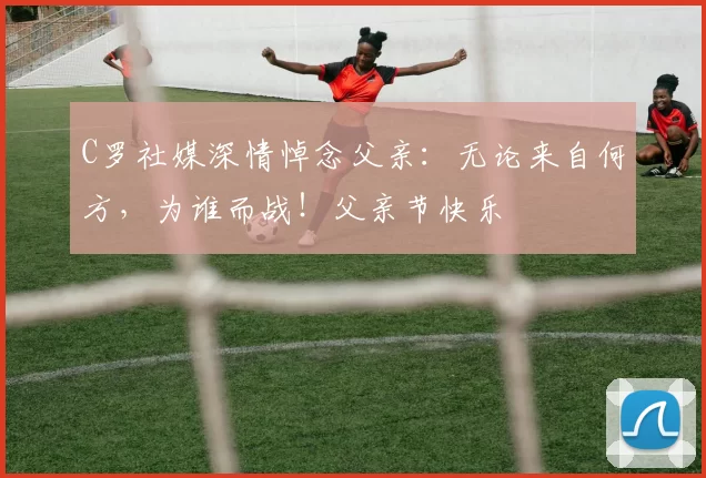 C罗社媒深情悼念父亲：无论来自何方，为谁而战！父亲节快乐️