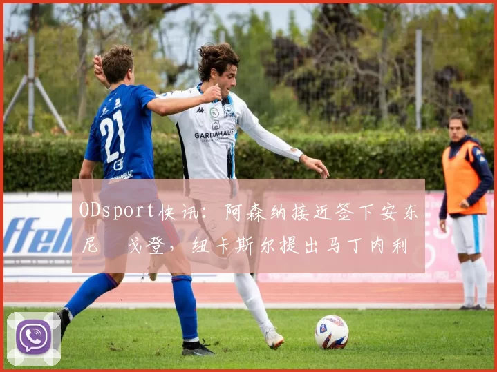 ODsport快讯:阿森纳接近签下安东尼・戈登,纽卡斯尔提出马丁内利交换条件_交易_球员_谈判