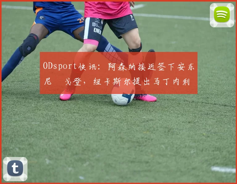 ODsport快讯:阿森纳接近签下安东尼・戈登,纽卡斯尔提出马丁内利交换条件_交易_球员_谈判