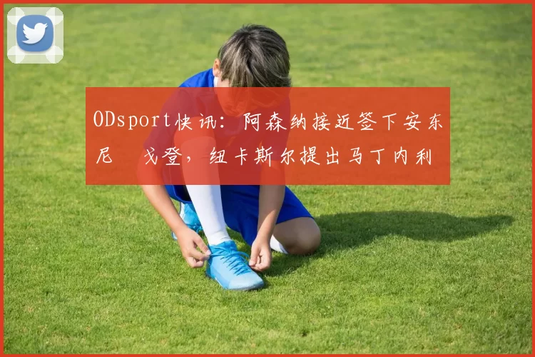 ODsport快讯:阿森纳接近签下安东尼・戈登,纽卡斯尔提出马丁内利交换条件_交易_球员_谈判