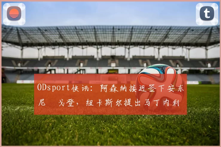 ODsport快讯:阿森纳接近签下安东尼・戈登,纽卡斯尔提出马丁内利交换条件_交易_球员_谈判