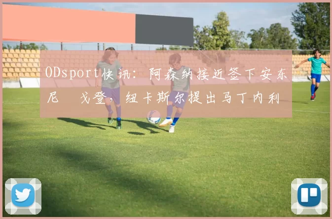 ODsport快讯:阿森纳接近签下安东尼・戈登,纽卡斯尔提出马丁内利交换条件_交易_球员_谈判