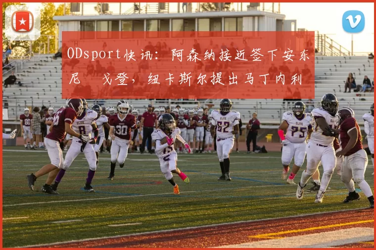 ODsport快讯：阿森纳接近签下安东尼・戈登，纽卡斯尔提出马丁内利交换条件_交易_球员_谈判